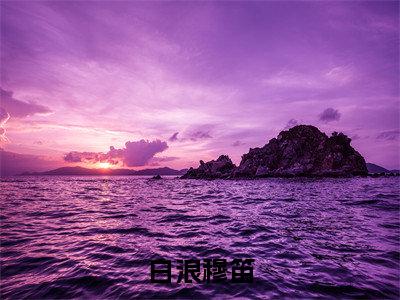 白浪穆笛（穆笛白浪全文在线阅读）-白浪穆笛(穆笛白浪)免费阅读无删减大结局