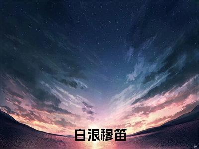 白浪穆笛（穆笛白浪）小说全文免费阅读_（穆笛白浪）小说全文无删减版在线阅读