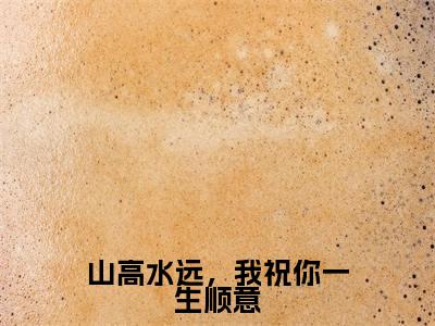 山高水远，我祝你一生顺意免费小说-山高水远，我祝你一生顺意完结版在线阅读