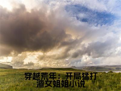 (热推新书)穿越荒年：开局猛打渣女姐姐小说完整版免费小说无弹窗阅读_穿越荒年：开局猛打渣女姐姐小说最新章节列表_笔趣阁（ 萧毅谢玉姝）