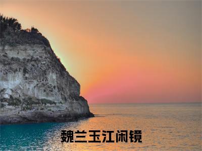 魏兰玉江闲镜（魏兰玉江闲镜）全文完整版免费阅读_魏兰玉江闲镜（魏兰玉江闲镜全文免费阅读）最新章节列表