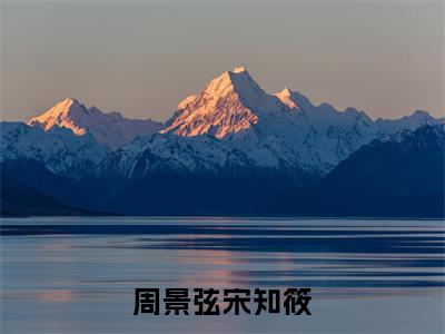 周景弦宋知筱(宋知筱周景弦)全文免费阅读无弹窗大结局_(周景弦宋知筱)宋知筱周景弦全文免费完结版阅读