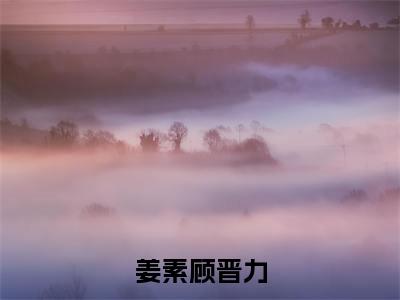 （热推新书）《姜素顾晋力》顾晋力姜素-热推顾晋力姜素无弹窗阅读姜素顾晋力在线阅读