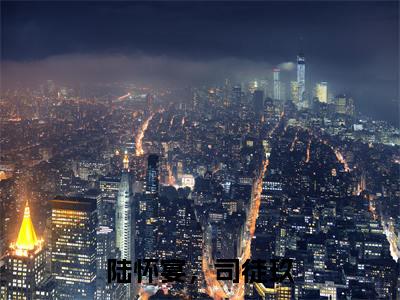 陆怀宴，司徒玖全网首发最新小说-司徒玖，陆怀宴全文在线免费阅读