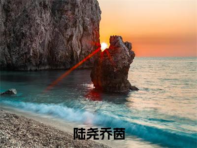 陆尧乔茵（乔茵陆尧）新上热文小说全文免费阅读-小说（乔茵陆尧）完整版阅读