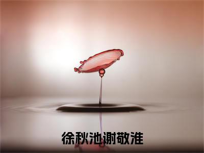 徐秋池谢敬淮（徐秋池谢敬淮）小说免费无弹窗大结局-徐秋池谢敬淮小说全文完整版阅读
