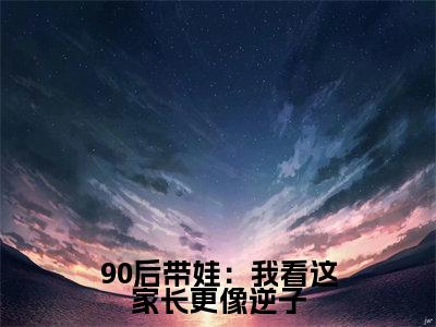 90后带娃：我看这家长更像逆子（ 周成周微月）全文免费阅读无弹窗大结局_90后带娃：我看这家长更像逆子小说免费最新章节列表_笔趣阁