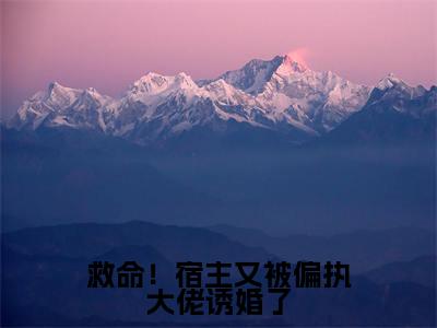 救命！宿主又被偏执大佬诱婚了高赞小说（战神扶桑）完结阅读_救命！宿主又被偏执大佬诱婚了全文完整版免费阅读最新章节列表战神扶桑（番外+免费）