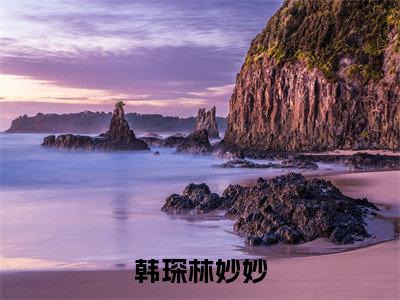林妙妙韩琛快手小说（韩琛林妙妙）txt阅读大结局-抖音近期热门林妙妙韩琛全文免费