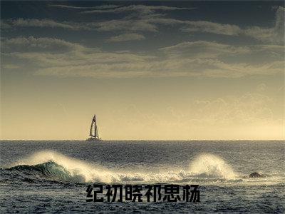 纪初晓祁思杨全文小说（纪初晓祁思杨）在线阅读无弹窗大结局_纪初晓祁思杨全文在线阅读无弹窗