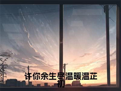 傅瑾司温芷初小说免费阅读全文（傅瑾司温芷初）全文免费阅读无弹窗大结局_许你余生尽温暖温芷初最新章节列表