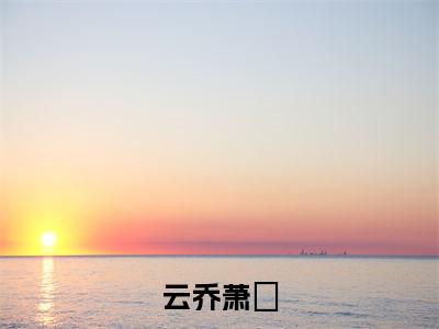 萧璟云乔免费阅读无弹窗大结局，云乔萧璟（最新全章节）全文阅读免费阅读-笔趣阁