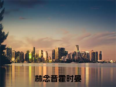 林念昔霍时晏全文免费在线阅读_（林念昔霍时晏全文免费阅读无弹窗大结局）