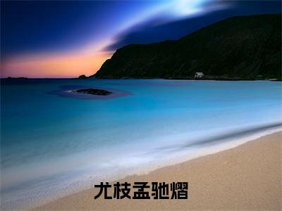 尤枝孟驰熠（孟驰熠尤枝）全文免费阅读无弹窗大结局_尤枝孟驰熠最新章节列表_笔趣阁