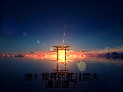 啥？我开的孤儿院火遍全国了（鹿清蔷）全文免费在线阅读_啥？我开的孤儿院火遍全国了全文免费阅读无弹窗大结局