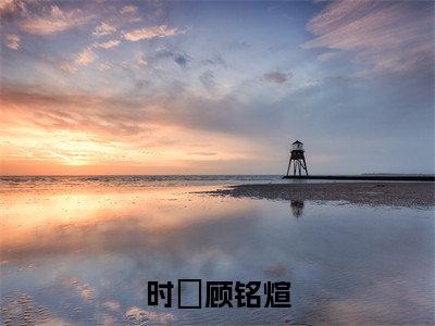 时雲顾铭煊（时雲顾铭煊小说）全文免费阅读无弹窗大结局_时雲顾铭煊小说最新章节列表