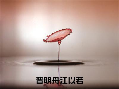 （晋明舟江以若）小说全文免费阅读_晋明舟江以若（晋明舟江以若）最新章节热文在线阅读