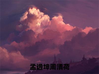 周清荷孟逸坤（孟逸坤周清荷）小说在线阅读_周清荷孟逸坤全本免费小说阅读大结局（孟逸坤周清荷）