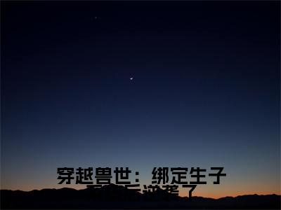 苏颜全文免费（穿越兽世：绑定生子系统后逆袭了）全集小说完整版大结局-苏颜全文阅读无弹窗