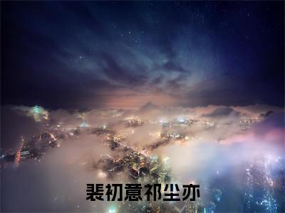 【全文】《祁尘亦裴初意》小说txt在线阅读_（祁尘亦裴初意全章节）-祁尘亦裴初意_裴初意祁尘亦在线阅读