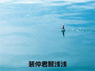 裴仲君黎浅浅小说大结局精彩推荐，裴仲君黎浅浅全文完整版在线阅读