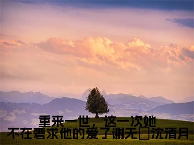 重来一世，这一次她不在奢求他的爱了谢无氿沈清月（沈清月谢无氿）小说多人阅读-小说沈清月谢无氿在哪里看免费