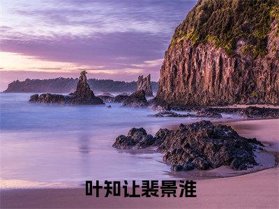 裴景淮叶知让（叶知让裴景淮）全文免费阅读_裴景淮叶知让（叶知让裴景淮）免费在线阅读_笔趣阁