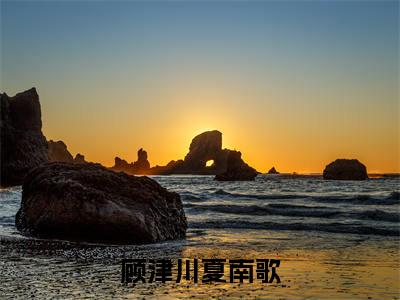 顾津川夏南歌（夏南歌顾津川小说）在线阅读全文-夏南歌顾津川小说免费阅读完结版全文