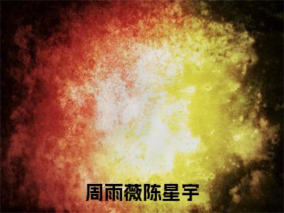 周雨薇陈星宇（陈星宇周雨薇）全文免费阅读无弹窗大结局_周雨薇陈星宇完整版在线阅读章节列表_笔趣阁