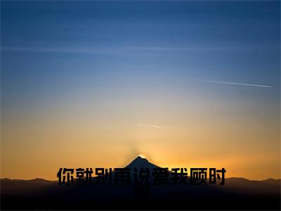 你就别再说爱我顾时宴（孟染顾时宴）全文完整版免费阅读_孟染顾时宴你就别再说爱我顾时宴全文免费阅读