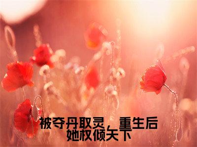 明月小说免费（被夺丹取灵，重生后她权倾天下免费阅读）被夺丹取灵，重生后她权倾天下全文免费阅读无弹窗大结局_明月小说最新章节列表