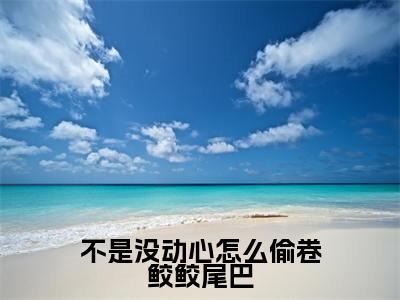 不是没动心怎么偷卷鲛鲛尾巴（谢决江司却）全文免费阅读最新章节_不是没动心怎么偷卷鲛鲛尾巴大结局精彩阅读_笔趣阁（谢决江司却）