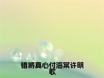 错将真心付海棠许明歌（高文景许明歌）全文免费阅读无弹窗大结局_（高文景许明歌阅读无弹窗）错将真心付海棠许明歌小说_笔趣阁